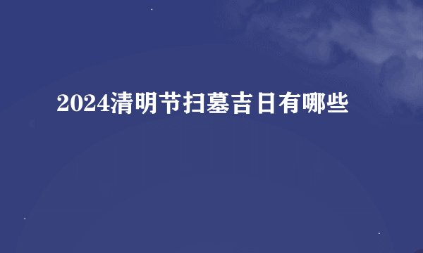2024清明节扫墓吉日有哪些