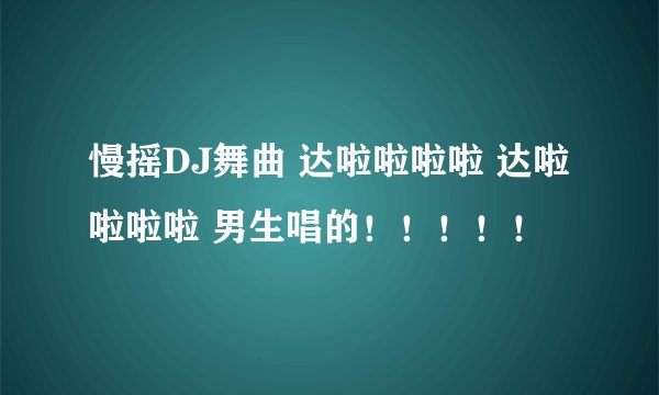 慢摇DJ舞曲 达啦啦啦啦 达啦啦啦啦 男生唱的！！！！！