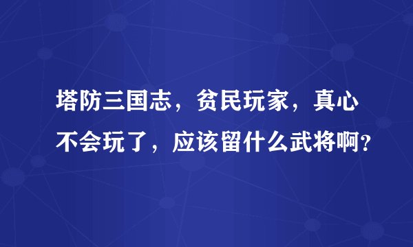 塔防三国志，贫民玩家，真心不会玩了，应该留什么武将啊？