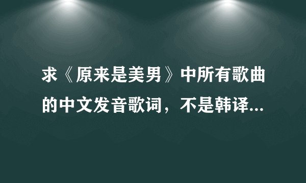 求《原来是美男》中所有歌曲的中文发音歌词，不是韩译汉歌词，是韩文的中文发音，不要拼音，要汉字形式的