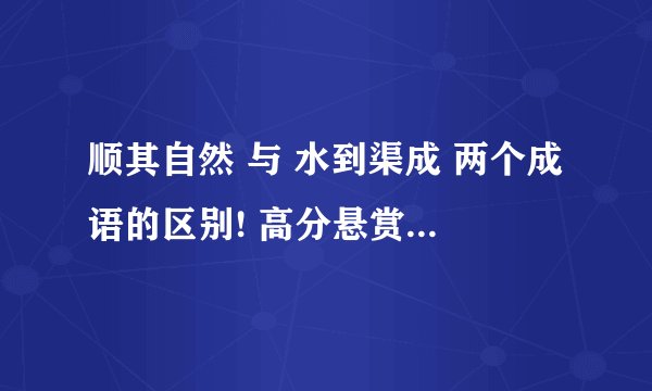 顺其自然 与 水到渠成 两个成语的区别! 高分悬赏!!!!