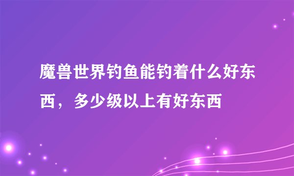 魔兽世界钓鱼能钓着什么好东西，多少级以上有好东西