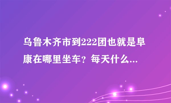 乌鲁木齐市到222团也就是阜康在哪里坐车？每天什么时候发车。知道的讲下 谢了。 越详细越好。