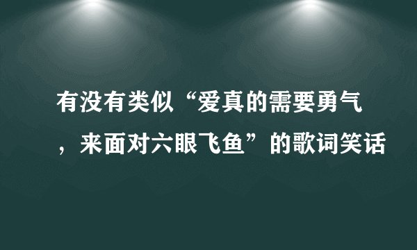 有没有类似“爱真的需要勇气，来面对六眼飞鱼”的歌词笑话