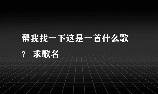 帮我找一下这是一首什么歌 ？ 求歌名