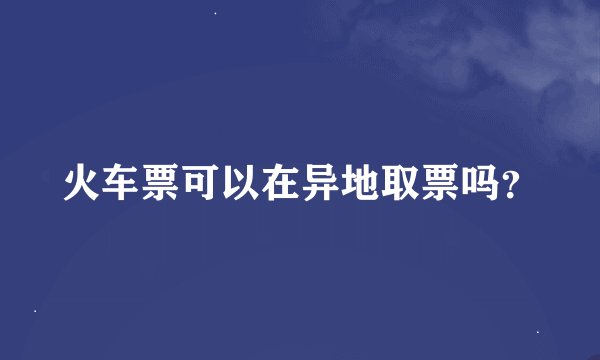 火车票可以在异地取票吗？