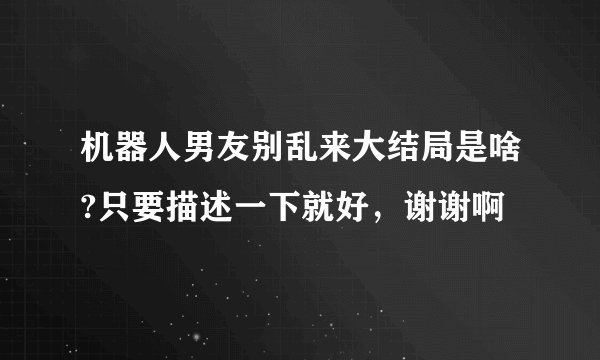 机器人男友别乱来大结局是啥?只要描述一下就好，谢谢啊
