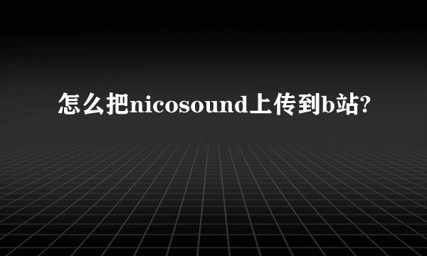 怎么把nicosound上传到b站?