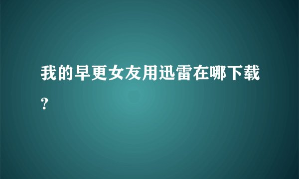 我的早更女友用迅雷在哪下载？