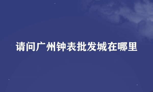 请问广州钟表批发城在哪里