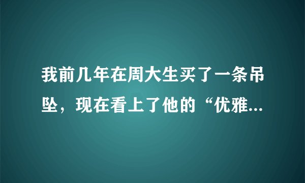 我前几年在周大生买了一条吊坠，现在看上了他的“优雅风”的吊坠，是不是可以旧换新呀？怎么换啊？