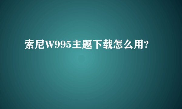 索尼W995主题下载怎么用?