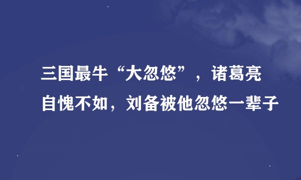 三国最牛“大忽悠”，诸葛亮自愧不如，刘备被他忽悠一辈子