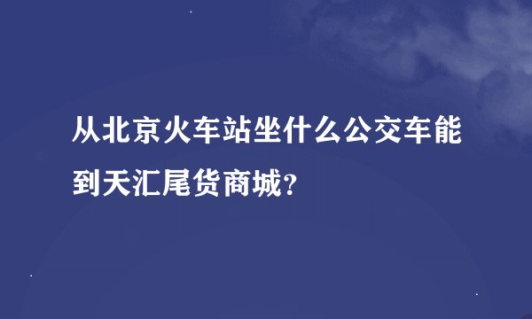 从北京火车站坐什么公交车能到天汇尾货商城？
