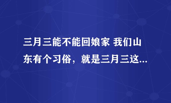 三月三能不能回娘家 我们山东有个习俗，就是三月三这天不能回娘家，可以我忘记了，今天我回妈妈家了，应