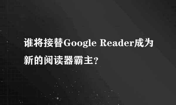 谁将接替Google Reader成为新的阅读器霸主？