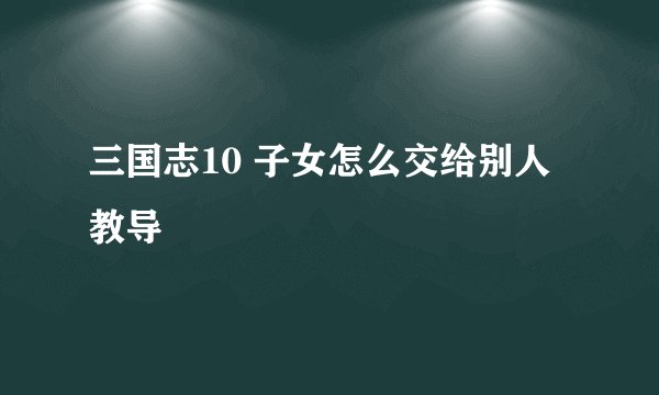 三国志10 子女怎么交给别人教导