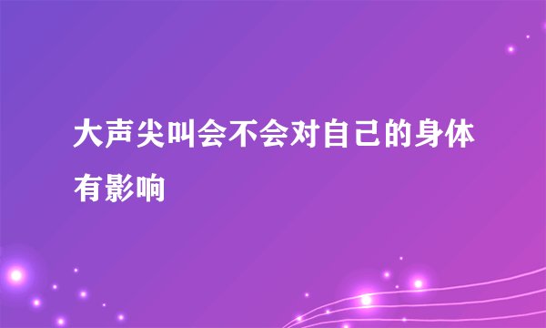 大声尖叫会不会对自己的身体有影响