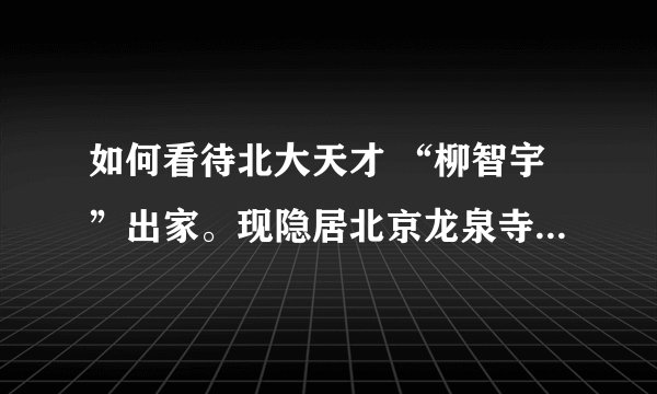如何看待北大天才 “柳智宇”出家。现隐居北京龙泉寺，成为“净人”，也就是尚未剃度的修行者。这一消息已