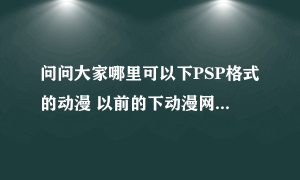 问问大家哪里可以下PSP格式的动漫 以前的下动漫网站竟然关了 郁闷死了 求网站啊