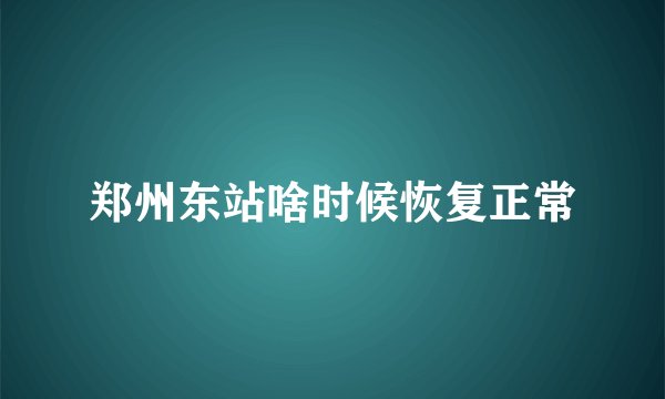 郑州东站啥时候恢复正常