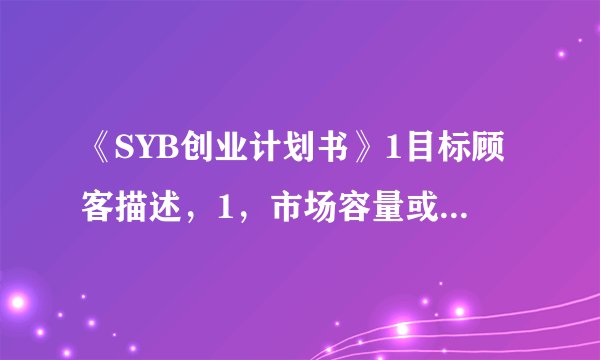 《SYB创业计划书》1目标顾客描述，1，市场容量或本企业预计市场占有率。3，市场容量的变化。怎么填