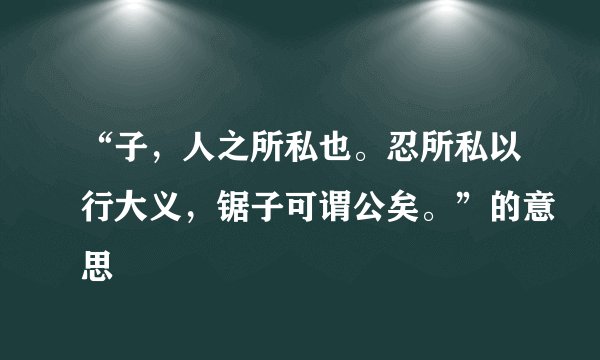 “子，人之所私也。忍所私以行大义，锯子可谓公矣。”的意思