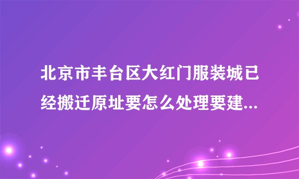 北京市丰台区大红门服装城已经搬迁原址要怎么处理要建什么设施？