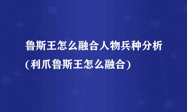 鲁斯王怎么融合人物兵种分析(利爪鲁斯王怎么融合)