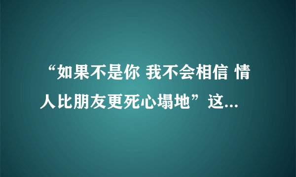 “如果不是你 我不会相信 情人比朋友更死心塌地”这是那首歌的歌词?