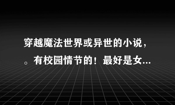 穿越魔法世界或异世的小说，。有校园情节的！最好是女主的，耽美也可以。，但结局一定是一对一的！！！