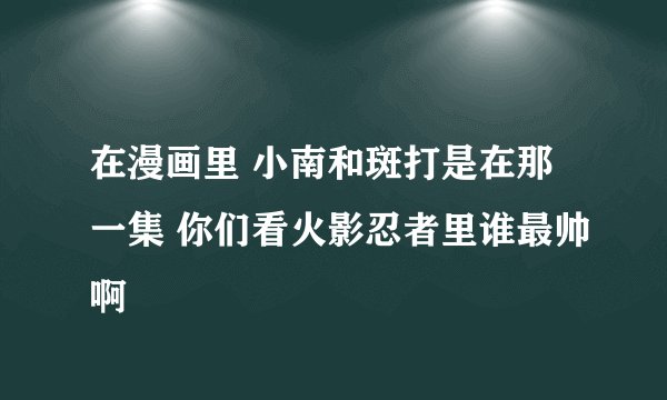 在漫画里 小南和斑打是在那一集 你们看火影忍者里谁最帅啊