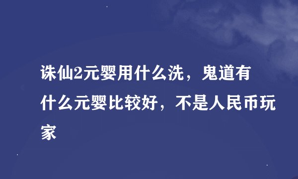 诛仙2元婴用什么洗，鬼道有什么元婴比较好，不是人民币玩家
