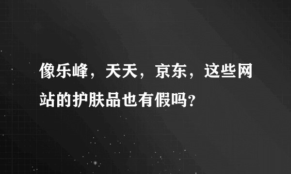 像乐峰，天天，京东，这些网站的护肤品也有假吗？