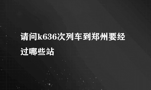 请问k636次列车到郑州要经过哪些站