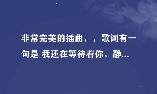 非常完美的插曲，，歌词有一句是 我还在等待着你，静静地爱我