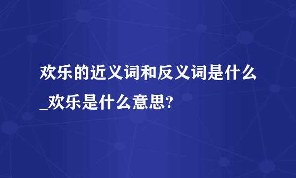 欢乐的近义词和反义词是什么_欢乐是什么意思?