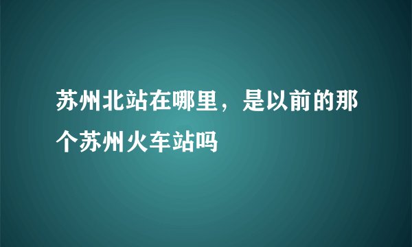 苏州北站在哪里，是以前的那个苏州火车站吗