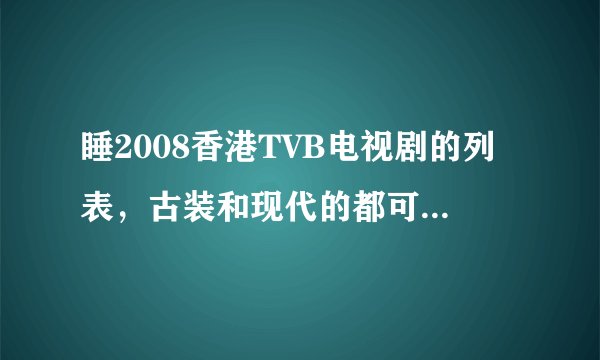 睡2008香港TVB电视剧的列表，古装和现代的都可以，本人非常喜欢看香港TVB电视剧，谢谢啦