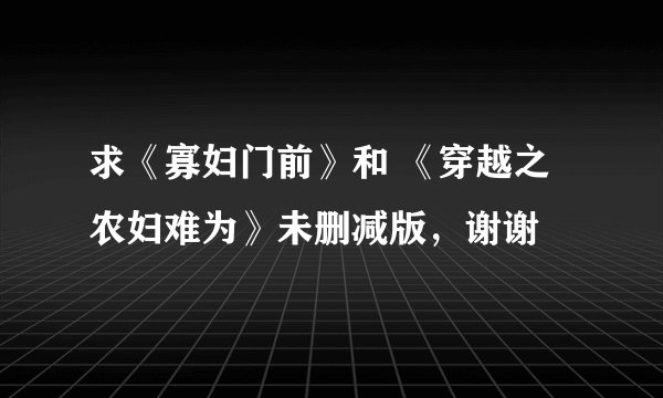 求《寡妇门前》和 《穿越之农妇难为》未删减版，谢谢