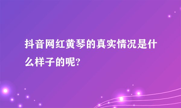 抖音网红黄琴的真实情况是什么样子的呢?