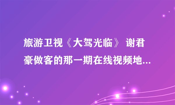 旅游卫视《大驾光临》 谢君豪做客的那一期在线视频地址哪位给我下好么谢谢啦...