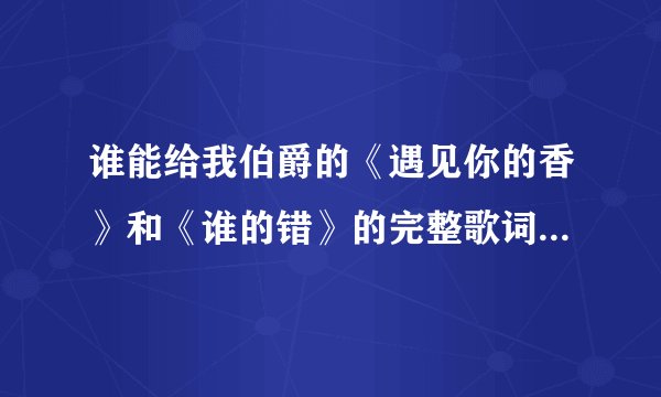谁能给我伯爵的《遇见你的香》和《谁的错》的完整歌词和音乐啊 ，就算告诉我地址也要具体点啊！拜托各位啦