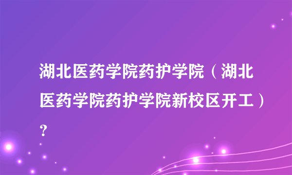 湖北医药学院药护学院（湖北医药学院药护学院新校区开工）？