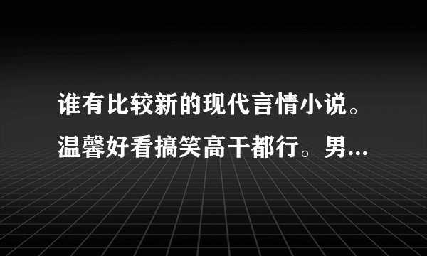 谁有比较新的现代言情小说。温馨好看搞笑高干都行。男主要腹黑或冷酷的