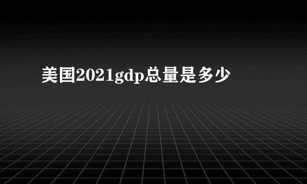 美国2021gdp总量是多少