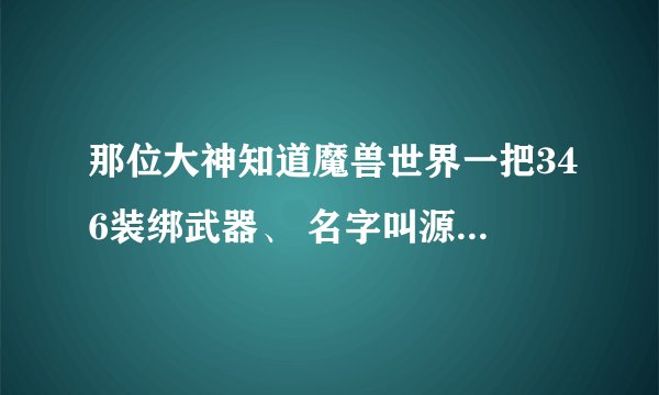 那位大神知道魔兽世界一把346装绑武器、 名字叫源质战斧、是做出来的、知道的请告诉我、谢谢啦、、