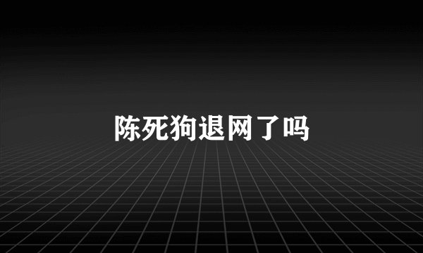 陈死狗退网了吗