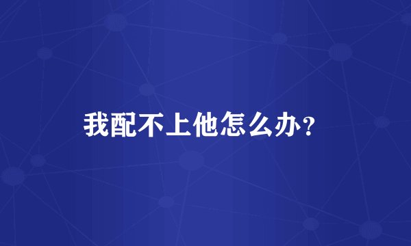 我配不上他怎么办？