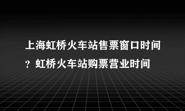 上海虹桥火车站售票窗口时间？虹桥火车站购票营业时间